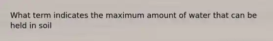 What term indicates the maximum amount of water that can be held in soil