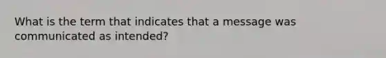 What is the term that indicates that a message was communicated as intended?