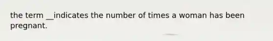 the term __indicates the number of times a woman has been pregnant.