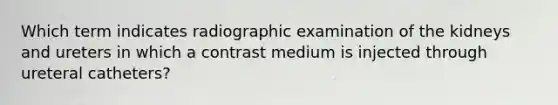 Which term indicates radiographic examination of the kidneys and ureters in which a contrast medium is injected through ureteral catheters?