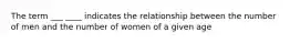 The term ___ ____ indicates the relationship between the number of men and the number of women of a given age