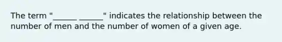 The term "______ ______" indicates the relationship between the number of men and the number of women of a given age.