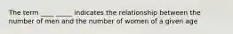 The term ____ _____ indicates the relationship between the number of men and the number of women of a given age