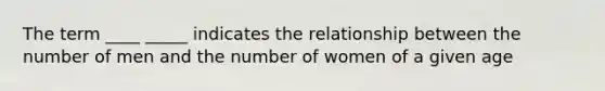 The term ____ _____ indicates the relationship between the number of men and the number of women of a given age