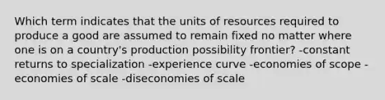 Which term indicates that the units of resources required to produce a good are assumed to remain fixed no matter where one is on a country's production possibility frontier? -constant returns to specialization -experience curve -economies of scope -economies of scale -diseconomies of scale