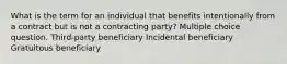 What is the term for an individual that benefits intentionally from a contract but is not a contracting party? Multiple choice question. Third-party beneficiary Incidental beneficiary Gratuitous beneficiary