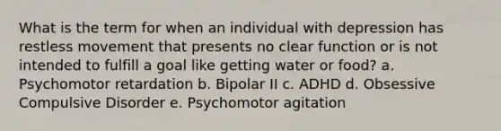 What is the term for when an individual with depression has restless movement that presents no clear function or is not intended to fulfill a goal like getting water or food? a. Psychomotor retardation b. Bipolar II c. ADHD d. Obsessive Compulsive Disorder e. Psychomotor agitation