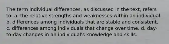 The term individual differences, as discussed in the text, refers to: a. the relative strengths and weaknesses within an individual. b. differences among individuals that are stable and consistent. c. differences among individuals that change over time. d. day-to-day changes in an individual's knowledge and skills.