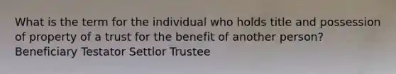 What is the term for the individual who holds title and possession of property of a trust for the benefit of another person? Beneficiary Testator Settlor Trustee