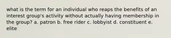 what is the term for an individual who reaps the benefits of an interest group's activity without actually having membership in the group? a. patron b. free rider c. lobbyist d. constituent e. elite