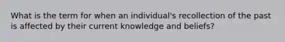 What is the term for when an individual's recollection of the past is affected by their current knowledge and beliefs?