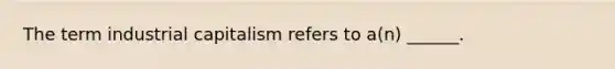 The term industrial capitalism refers to a(n) ______.