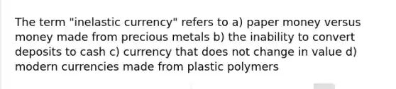 The term "inelastic currency" refers to a) paper money versus money made from precious metals b) the inability to convert deposits to cash c) currency that does not change in value d) modern currencies made from plastic polymers