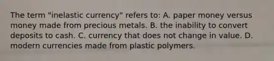 The term "inelastic currency" refers to: A. paper money versus money made from precious metals. B. the inability to convert deposits to cash. C. currency that does not change in value. D. modern currencies made from plastic polymers.