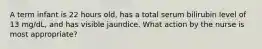 A term infant is 22 hours old, has a total serum bilirubin level of 13 mg/dL, and has visible jaundice. What action by the nurse is most appropriate?