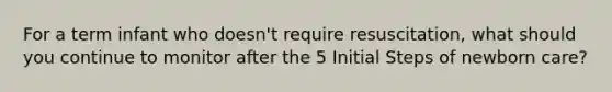 For a term infant who doesn't require resuscitation, what should you continue to monitor after the 5 Initial Steps of newborn care?