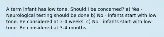 A term infant has low tone. Should I be concerned? a) Yes - Neurological testing should be done b) No - infants start with low tone. Be considered at 3-4 weeks. c) No - infants start with low tone. Be considered at 3-4 months.