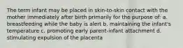 The term infant may be placed in skin-to-skin contact with the mother immediately after birth primarily for the purpose of: a. breastfeeding while the baby is alert b. maintaining the infant's temperature c. promoting early parent-infant attachment d. stimulating expulsion of the placenta