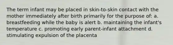 The term infant may be placed in skin-to-skin contact with the mother immediately after birth primarily for the purpose of: a. breastfeeding while the baby is alert b. maintaining the infant's temperature c. promoting early parent-infant attachment d. stimulating expulsion of the placenta