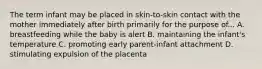 The term infant may be placed in skin-to-skin contact with the mother immediately after birth primarily for the purpose of... A. breastfeeding while the baby is alert B. maintaining the infant's temperature C. promoting early parent-infant attachment D. stimulating expulsion of the placenta