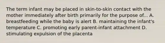 The term infant may be placed in skin-to-skin contact with the mother immediately after birth primarily for the purpose of... A. breastfeeding while the baby is alert B. maintaining the infant's temperature C. promoting early parent-infant attachment D. stimulating expulsion of the placenta