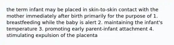 the term infant may be placed in skin-to-skin contact with the mother immediately after birth primarily for the purpose of 1. breastfeeding while the baby is alert 2. maintaining the infant's temperature 3. promoting early parent-infant attachment 4. stimulating expulsion of the placenta