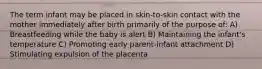 The term infant may be placed in skin-to-skin contact with the mother immediately after birth primarily of the purpose of: A) Breastfeeding while the baby is alert B) Maintaining the infant's temperature C) Promoting early parent-infant attachment D) Stimulating expulsion of the placenta