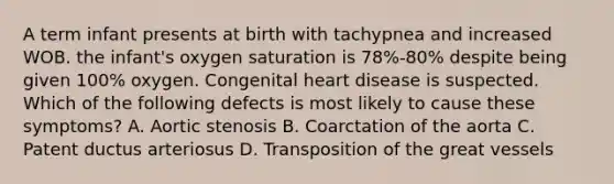 A term infant presents at birth with tachypnea and increased WOB. the infant's oxygen saturation is 78%-80% despite being given 100% oxygen. Congenital heart disease is suspected. Which of the following defects is most likely to cause these symptoms? A. Aortic stenosis B. Coarctation of the aorta C. Patent ductus arteriosus D. Transposition of the great vessels