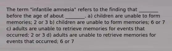 The term "infantile amnesia" refers to the finding that ________ before the age of about ________. a) children are unable to form memories; 2 or 3 b) children are unable to form memories; 6 or 7 c) adults are unable to retrieve memories for events that occurred; 2 or 3 d) adults are unable to retrieve memories for events that occurred; 6 or 7