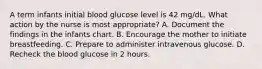 A term infants initial blood glucose level is 42 mg/dL. What action by the nurse is most appropriate? A. Document the findings in the infants chart. B. Encourage the mother to initiate breastfeeding. C. Prepare to administer intravenous glucose. D. Recheck the blood glucose in 2 hours.