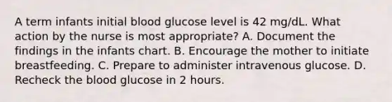 A term infants initial blood glucose level is 42 mg/dL. What action by the nurse is most appropriate? A. Document the findings in the infants chart. B. Encourage the mother to initiate breastfeeding. C. Prepare to administer intravenous glucose. D. Recheck the blood glucose in 2 hours.