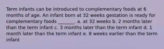 Term infants can be introduced to complementary foods at 6 months of age. An infant born at 32 weeks gestation is ready for complementary foods _______. a. at 32 weeks b. 2 months later than the term infant c. 3 months later than the term infant d. 1 month later than the term infant e. 8 weeks earlier than the term infant