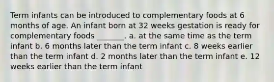 Term infants can be introduced to complementary foods at 6 months of age. An infant born at 32 weeks gestation is ready for complementary foods _______. a. at the same time as the term infant b. 6 months later than the term infant c. 8 weeks earlier than the term infant d. 2 months later than the term infant e. 12 weeks earlier than the term infant