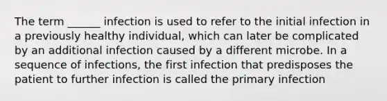 The term ______ infection is used to refer to the initial infection in a previously healthy individual, which can later be complicated by an additional infection caused by a different microbe. In a sequence of infections, the first infection that predisposes the patient to further infection is called the primary infection