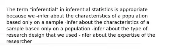 The term "inferential" in inferential statistics is appropriate because we -infer about the characteristics of a population based only on a sample -infer about the characteristics of a sample based only on a population -infer about the type of research design that we used -infer about the expertise of the researcher