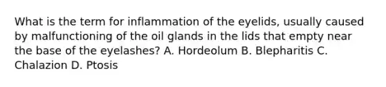 What is the term for inflammation of the eyelids, usually caused by malfunctioning of the oil glands in the lids that empty near the base of the eyelashes? A. Hordeolum B. Blepharitis C. Chalazion D. Ptosis