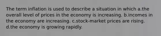 The term inflation is used to describe a situation in which a.the overall level of prices in the economy is increasing. b.incomes in the economy are increasing. c.stock-market prices are rising. d.the economy is growing rapidly.