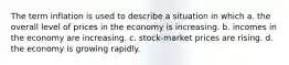 The term inflation is used to describe a situation in which a. the overall level of prices in the economy is increasing. b. incomes in the economy are increasing. c. stock-market prices are rising. d. the economy is growing rapidly.