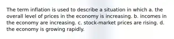 The term inflation is used to describe a situation in which a. the overall level of prices in the economy is increasing. b. incomes in the economy are increasing. c. stock-market prices are rising. d. the economy is growing rapidly.