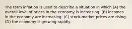 The term inflation is used to describe a situation in which (A) the overall level of prices in the economy is increasing. (B) incomes in the economy are increasing. (C) stock-market prices are rising. (D) the economy is growing rapidly.