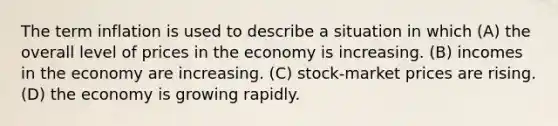 The term inflation is used to describe a situation in which (A) the overall level of prices in the economy is increasing. (B) incomes in the economy are increasing. (C) stock-market prices are rising. (D) the economy is growing rapidly.