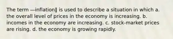 The term ―inflation‖ is used to describe a situation in which a. the overall level of prices in the economy is increasing. b. incomes in the economy are increasing. c. stock-market prices are rising. d. the economy is growing rapidly.