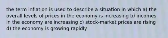 the term inflation is used to describe a situation in which a) the overall levels of prices in the economy is increasing b) incomes in the economy are increasing c) stock-market prices are rising d) the economy is growing rapidly