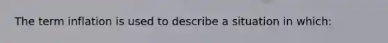 The term inflation is used to describe a situation in which: