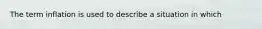 The term inflation is used to describe a situation in which