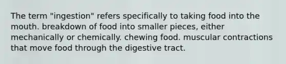 The term "ingestion" refers specifically to taking food into the mouth. breakdown of food into smaller pieces, either mechanically or chemically. chewing food. muscular contractions that move food through the digestive tract.