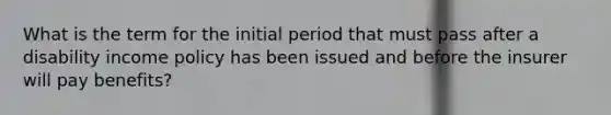 What is the term for the initial period that must pass after a disability income policy has been issued and before the insurer will pay benefits?