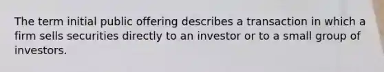 The term initial public offering describes a transaction in which a firm sells securities directly to an investor or to a small group of investors.