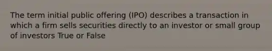 The term initial public offering (IPO) describes a transaction in which a firm sells securities directly to an investor or small group of investors True or False