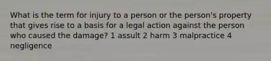 What is the term for injury to a person or the person's property that gives rise to a basis for a legal action against the person who caused the damage? 1 assult 2 harm 3 malpractice 4 negligence